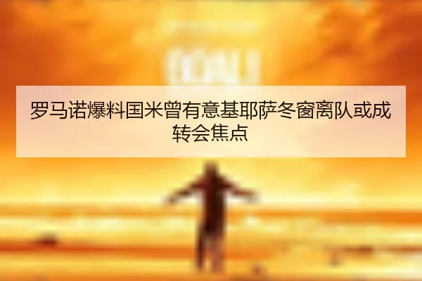 罗马诺爆料国米曾有意基耶萨冬窗离队或成转会焦点
